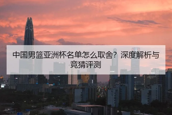 中国男篮亚洲杯名单怎么取舍？深度解析与竞猜评测